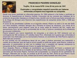 Desde muy joven participó en diferentes guerras. En 1502 embarcó a las Indias y participó en
diversas la expediciones en América Central. Conocedor de los rumores que hablaban de la
existencia de grandes riquezas en el Imperio Inca, decidió unir la fortuna que había amasado con
la de Diego de Almagro para financiar dos expediciones de conquista (entre 1524 y 1528) que
fracasaron.
A causa de las penalidades sufridas en el segundo intento, Pizarro se retiró a la isla del Gallo
con doce hombres, mientras Almagro iba a Panamá en busca de refuerzos. Los «trece de la
fama» aprovecharon para explorar parte de la costa oeste de América del Sur, región que
denominaron Perú, tal vez por la proximidad del río Virú, y tuvieron constancia de la existencia
de una gran civilización.
Pizarro preparó una nueva expedición de conquista y en enero de 1531 embarcó con un
contingente de 180 hombres y 37 caballos hacia Perú. Informado de la guerra que enfrentaba al
emperador inca Atahualpa con su hermanastro Huáscar, en noviembre de 1532 Pizarro capturó a
Atahualpa por sorpresa.
El inca acordó con los extranjeros llenar de oro, plata y piedras preciosas una habitación a
cambio de su libertad, pero de nada le sirvió cumplir su parte del pacto, pues Pizarro, ordenó su
ejecución. A continuación se alió con la nobleza inca y completó sin apenas resistencia la
conquista de Perú, empezando por Cuzco, la capital del Imperio (1533).
Poco después, Pizarro y Almagro se enemistaron por la posesión de Cuzco y acabaron por
enfrentarse abiertamente en la batalla de las Salinas (1538). Derrotado y prisionero, Almagro fue
ejecutado por Hernando Pizarro, hermano del conquistador. La venganza de los partidarios de
Almagro, liderados por su hijo, se produjo el 26 de junio de 1541, fecha en que Pizarro murió
asesinado en su palacio de Lima, ciudad que él mismo había fundado seis años antes.
FRANCISCO PIZARRO GONZÁLEZ
Trujillo, 16 de marzo1476- Lima 26 de junio de 1541
Explorador y conquistador español conocido por haberse
enfrentado al Imperio Inca logrando su conquista.
 