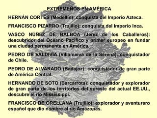 EXTREMEÑOS EN AMÉRICA
HERNÁN CORTÉS (Medellín): conquista del Imperio Azteca.
FRANCISCO PIZARRO (Trujillo): conquista del Imperio Inca.
VASCO NÚÑEZ DE BALBOA (Jerez de los Caballeros):
descubridor del Océano Pacífico y primer europeo en fundar
una ciudad permanente en América.
PEDRO DE VALDIVIA (Villanueva de la Serena): conquistador
de Chile.
PEDRO DE ALVARADO (Badajoz): conquistador de gran parte
de América Central.
HERNANDO DE SOTO (Barcarrota): conquistador y explorador
de gran parte de los territorios del sureste del actual EE.UU.,
descubre el río Mississippi.
FRANCISCO DE ORELLANA (Trujillo): explorador y aventurero
español que dio nombre al río Amazonas.
 