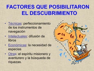 FACTORES QUE POSIBILITARON
EL DESCUBRIMIENTO
• Técnicas: perfeccionamiento
de los instrumentos de
navegación
• Intelectuales: difusión de
libros
• Económicas: la necesidad de
especias
• Otras: el espíritu misionero y
aventurero y la búsqueda de
riquezas.
 