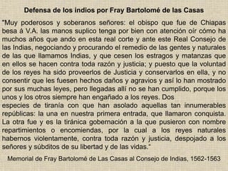 Defensa de los indios por Fray Bartolomé de las Casas
"Muy poderosos y soberanos señores: el obispo que fue de Chiapas
besa á V.A. las manos suplico tenga por bien con atención oír cómo ha
muchos años que ando en esta real corte y ante este Real Consejo de
las Indias, negociando y procurando el remedio de las gentes y naturales
de las que llamamos Indias, y que cesen los estragos y matanzas que
en ellos se hacen contra toda razón y justicia; y puesto que la voluntad
de los reyes ha sido proveerlos de Justicia y conservarlos en ella, y no
consentir que les fuesen hechos daños y agravios y así lo han mostrado
por sus muchas leyes, pero llegadas allí no se han cumplido, porque los
unos y los otros siempre han engañado a los reyes. Dos
especies de tiranía con que han asolado aquellas tan innumerables
repúblicas: la una en nuestra primera entrada, que llamaron conquista.
La otra fue y es la tiránica gobernación a la que pusieron con nombre
repartimientos o encomiendas, por la cual a los reyes naturales
habernos violentamente, contra toda razón y justicia, despojado a los
señores y súbditos de su libertad y de las vidas.“
Memorial de Fray Bartolomé de Las Casas al Consejo de Indias, 1562-1563
 
