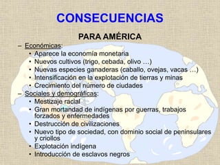 CONSECUENCIAS
PARA AMÉRICA
– Económicas:
• Aparece la economía monetaria
• Nuevos cultivos (trigo, cebada, olivo …)
• Nuevas especies ganaderas (caballo, ovejas, vacas …)
• Intensificación en la explotación de tierras y minas
• Crecimiento del número de ciudades
– Sociales y demográficas:
• Mestizaje racial
• Gran mortandad de indígenas por guerras, trabajos
forzados y enfermedades
• Destrucción de civilizaciones
• Nuevo tipo de sociedad, con dominio social de peninsulares
y criollos
• Explotación indígena
• Introducción de esclavos negros
 