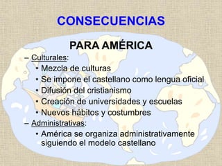 CONSECUENCIAS
PARA AMÉRICA
– Culturales:
• Mezcla de culturas
• Se impone el castellano como lengua oficial
• Difusión del cristianismo
• Creación de universidades y escuelas
• Nuevos hábitos y costumbres
– Administrativas:
• América se organiza administrativamente
siguiendo el modelo castellano
 