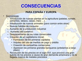 CONSECUENCIAS
PARA ESPAÑA Y EUROPA
• Económicas:
– Introducción de nuevas plantas en la agricultura (patatas, tomate,
pimientos, tabaco, cacao, maíz …)
– Introducción de nuevos animales (pavo común entre otros)
– Nuevos hábitos de consumo
– Aumento de la producción industrial
– Aumento del comercio
– Desplazamiento de las rutas comerciales
– Creación de un capitalismo inicial:
• Formación de los primeros capitales
• Impulso del uso de medios de pago y crédito
• Creación de compañías comerciales
• Aparecen los primeros grandes banqueros (préstamos a largo
plazo)
– Revolución de los precios en el siglo XVI, que provocó una gran
subida de los precios a causa de gran demanda americana y de la
llegada masiva de metales preciosos
 