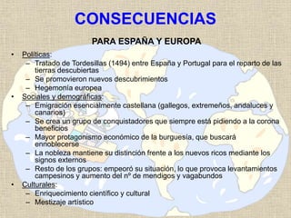 CONSECUENCIAS
PARA ESPAÑA Y EUROPA
• Políticas:
– Tratado de Tordesillas (1494) entre España y Portugal para el reparto de las
tierras descubiertas
– Se promovieron nuevos descubrimientos
– Hegemonía europea
• Sociales y demográficas:
– Emigración esencialmente castellana (gallegos, extremeños, andaluces y
canarios)
– Se crea un grupo de conquistadores que siempre está pidiendo a la corona
beneficios
– Mayor protagonismo económico de la burguesía, que buscará
ennoblecerse
– La nobleza mantiene su distinción frente a los nuevos ricos mediante los
signos externos
– Resto de los grupos: empeoró su situación, lo que provoca levantamientos
campesinos y aumento del nº de mendigos y vagabundos
• Culturales:
– Enriquecimiento científico y cultural
– Mestizaje artístico
 