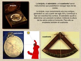 La brújula, el astrolabio y el cuadrante fueron
instrumentos que posibilitaron navegar lejos de las
costas.
La brújula, cuyo conocimiento era muy antiguo,
generalizó su uso a partir del siglo XIII y contribuyó a
fijar con exactitud los rumbos. El astrolabio ayudó a
determinar con precisión la latitud, midiendo la altura
de los astros sobre el horizonte. Para ello se
empleaba también el cuadrante.
brújula
astrolabio
cuadrante
 