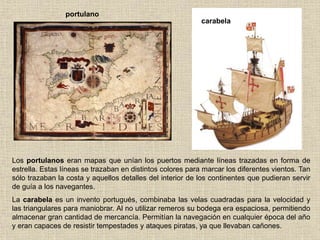Los portulanos eran mapas que unían los puertos mediante líneas trazadas en forma de
estrella. Estas líneas se trazaban en distintos colores para marcar los diferentes vientos. Tan
sólo trazaban la costa y aquellos detalles del interior de los continentes que pudieran servir
de guía a los navegantes.
La carabela es un invento portugués, combinaba las velas cuadradas para la velocidad y
las triangulares para maniobrar. Al no utilizar remeros su bodega era espaciosa, permitiendo
almacenar gran cantidad de mercancía. Permitían la navegación en cualquier época del año
y eran capaces de resistir tempestades y ataques piratas, ya que llevaban cañones.
portulano
carabela
 