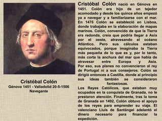 Cristóbal Colón
Génova 1451 - Valladolid 20-5-1506
Navegante
Cristóbal Colón nació en Génova en
1451. Colón era hijo de un tejedor
acomodado y desde los quince años empezó
ya a navegar y a familiarizarse con el mar.
En 1476 Colón se estableció en Lisboa,
donde trabajaba en la elaboración de mapas
marinos. Colón, convencido de que la Tierra
era redonda, creía que podría llegar a Asia
por el oeste, atravesando el océano
Atlántico. Pero sus cálculos estaban
equivocados, porque imaginaba la Tierra
más pequeña de lo que es y, por lo tanto,
más corta la anchura del mar que había de
atravesar entre Europa y Asia.
Por eso, sus planes no convencieron al rey
de Portugal ni a sus consejeros. Colón se
dirigió entonces a Castilla, donde al principio
sus ideas también se consideraron
fantasiosas.
Los Reyes Católicos, que estaban muy
ocupados en la conquista de Granada, no le
prestaron atención. Finalmente, tras la toma
de Granada en 1492, Colón obtuvo el apoyo
de los reyes para emprender su viaje. El
valenciano Lluís de Santángel adelantó el
dinero necesario para financiar la
expedición.
 