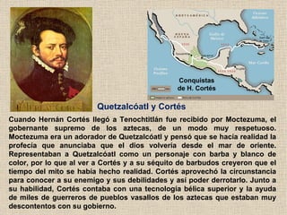 Quetzalcóatl y Cortés   Cuando Hernán Cortés llegó a Tenochtitlán fue recibido por Moctezuma, el gobernante supremo de los...
