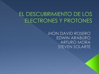  EL DESCUBRIMIENTO DE LOS ELECTRONES Y PROTONES JHON DAVID ROSERO EDWIN ARABURO ARTURO MORA STEVEN SOLARTE 