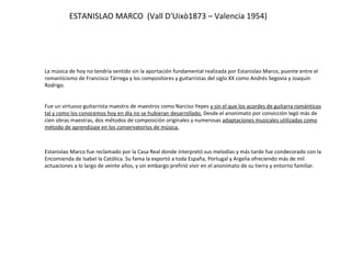 ESTANISLAO MARCO  (Vall D'Uixò1873 – Valencia 1954) La música de hoy no tendría sentido sin la aportación fundamental realizada por Estanislao Marco, puente entre el romanticismo de Francisco Tárrega y los compositores y guitarristas del siglo XX como Andrés Segovia y Joaquín Rodrigo. Fue un virtuoso guitarrista maestro de maestros como Narciso Yepes  y sin el que los acordes de guitarra románticos tal y como los conocemos hoy en día no se hubieran desarrollado.  Desde el anonimato por convicción legó más de cien obras maestras, dos métodos de composición originales y numerosas  adaptaciones musicales utilizadas como método de aprendizaje en los conservatorios de música.   Estanislao Marco fue reclamado por la Casa Real donde interpretó sus melodías y más tarde fue condecorado con la Encomienda de Isabel la Católica. Su fama la exportó a toda España, Portugal y Argelia ofreciendo más de mil actuaciones a lo largo de veinte años, y sin embargo prefirió vivir en el anonimato de su tierra y entorno familiar. 