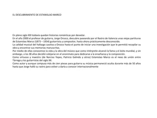 EL DESCUBRIMIENTO DE ESTANISLAO MARCO En pleno siglo XXI todavía quedan historias románticas por desvelar.  En el año 2000 el profesor de guitarra, Jorge Orozco, descubre paseando por el Rastro de  Valencia unas viejas partituras de Estanislao Marco (1873 – 1954) guitarrista y compositor, hasta ahora prácticamente desconocido.  La calidad musical del hallazgo cautiva a Orozco hasta el punto de iniciar una investigación que le permitió  recopilar su obra y encontrar sus memorias manuscritas.  Por medio de ellas conocemos la vida y la obra del músico que como  intérprete alcanzó la fama y el éxito mundial, y sin embargo, a los 38 años decidió cobijarse en el anonimato para dedicarse a la enseñanza y la composición.  Como virtuoso y maestro (de Narciso Yepes, Patricio Galindo y otros) Estanislao Marco es el  nexo de unión entre Tárrega y los guitarristas del siglo XX.  Como autor y aunque compuso más de cien piezas para guitarra su  música permaneció oculta durante más de 50 años hasta que Jorge halló su rastro para volver a darla a conocer internacionalmente 
