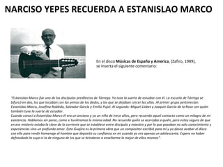 NARCISO YEPES RECUERDA A ESTANISLAO MARCO En el disco  Músicas de España y America , (Zafiro, 1989), se inserta el siguiente comentario: “ Estanislao Marco fue uno de los discípulos predilectos de Tárrega. Yo tuve la suerte de estudiar con él. La  escuela de Tárrega se bifurcó en dos, los que tocaban con las yemas de los dedos, y los que se dejaban crecer las uñas. Al primer grupo pertenecían: Estanislao Marco, Josefina Robledo, Salvador García y Emilio Pujol. Al segundo: Miguel Llobet y Joaquín García de la Rosa con quién también tuve la suerte de estudiar.  Cuando conocí a Estanislao Marco él era un anciano y yo un niño de trece años, pero recuerdo aquel contacto como un milagro de mi existencia. Hablamos sin parar, como si tuviéramos la misma edad. No recuerdo quién se acercaba a quién, pero estoy seguro de que en ese misterio estaba la clave de la corriente que se establece entre discípulo y maestro y por la que pasaban no solo conocimiento y experiencias sino un profundo amor. Esta Guajira es la primera obra que un compositor escribió para mí y yo deseo acabar el disco con ella para rendir homenaje al hombre que deposito su confianza en mi cuando yo era apenas un adolescente. Espero no haber defraudado la suya ni la de ninguno de los que se brindaron a enseñarme lo mejor de ellos mismos”. 
