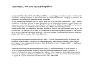 ESTANISLAO MARCO  apunte biográfico Nacido en Vall d´Uxó (Castellón) el 17 de Mayo de 1873, es una de las figuras más desconocidas en la historia de la Guitarra,  siendo fundamental su papel como nexo de unión entre Francisco Tárrega y la generación de guitarristas clásicos nacidos en la segunda década del siglo XX.  La vida profesional de Estanislao fue muy intensa desde sus inicios. De origen muy humilde,  a los 5 años se trasladó con su  familia a Valencia. Su padre, Manuel Marco, era guitarrista aficionado y le enseñó las primeras nociones del instrumento. Su hermano Manuel asistía a la Academia de Música del maestro Manuel Penella con grandes progresos que revertía después en su hermano al que daba lecciones de solfeo en casa. C onoció a Don Tomás Rico, empresario del Teatro Principal de Valencia, que le autorizaba a entrar al foso del escenario. Allí, con apenas 8 años, se inició en el aprendizaje de la interpretación y técnica musical. Tuvo ocasión de escuchar en directo y relacionarse con grandes figuras de la época: el violinista Pablo Sarasate, la soprano, Adelina Patti , el tenor Francisco Viñas, Anton Rubinstein... Con su hermano actuaba para compañías de teatro, ópera y zarzuela. Fueron los encargados de organizar una rondalla de guitarras, laúdes y bandurrias con músicos ciegos para la ejecución del Pasacalle y la Jota final del primer acto en el estreno de zarzuela de Ruperto Chapí “La Bruja” en el Teatro Principal en 1887 y en “La Dolores” del maestro Tomás Bretón. Su carrera concertística se desarrollaría plenamente junto a sus hermanos formando el célebre quinteto “El Turia”. Lo componían Manuel a la bandurria, Teresa laúd-lira y Magenia bandurria-lira, con Estanislao a la guitarra y Emilio al piano. Recorrieron toda España, y su fama y éxitos traspasaron nuestras fronteras, actuando en Francia, Portugal y Argelia. Con un repertorio de más de 400 obras tocadas de memoria,   fueron considerados los mejores de su época realizando más de mil conciertos entre 1880 y 1905.  