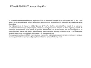 En sus largas temporadas en Madrid, llegaron a actuar en diferentes ocasiones en el Palacio Real ante SS.MM. Doña Maria  Cristina, Reina Regente, infanta Doña Isabel, Don Alfonso XIII, altos dignatarios, miembros de la nobleza y cuerpo diplomático Tras el fallecimiento de Manuel en 1905  el Quinteto “El Turia” se disolvió.  Estanislao Marco alejado de los escenarios se dedicó a la docencia y a componer para guitarra. Su catalogo supera el centenar de obras originales, además de numerosas transcripciones y un método de guitarra. Posiblemente una de las razones por la que su figura no ha transcendido sea que tan solo publicó dos obras en la Biblioteca Fortea: Serenata y Preludio en Re. Es un misterio que tampoco figura en sus memorias por qué no quiso o no pudo publicar más.  Después de su muerte, en 1954, la mayoría de sus  manuscritos originales desaparecieron diseminados entre antiguos alumnos y admiradores igual que su figura y los sonidos de su guitarra hasta hoy en día. ESTANISLAO MARCO  apunte biográfico 