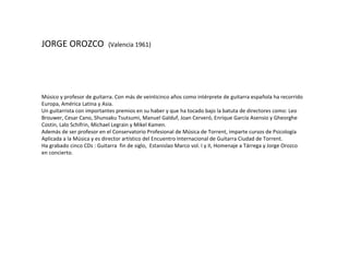 JORGE OROZCO  (Valencia 1961) Músico y profesor de guitarra. Con más de veinticinco años como intérprete de  guitarra española ha recorrido Europa, América Latina y Asia. Un guitarrista con importantes premios en su haber y que ha tocado bajo la batuta de directores  como: Leo Brouwer, Cesar Cano, Shunsaku Tsutsumi, Manuel Galduf, Joan Cerveró, Enrique García Asensio y Gheorghe Costin, Lalo Schifrin, Michael Legrain y Mikel Kamen. Además de ser profesor en el Conservatorio Profesional de Música de Torrent, imparte cursos de  Psicología Aplicada a la Música y es director artístico del Encuentro Internacional de Guitarra Ciudad de Torrent.  Ha grabado cinco CDs : Guitarra  fin de siglo,  Estanislao Marco vol. I y II, Homenaje a Tárrega y  Jorge Orozco en concierto. 