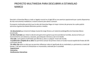 PROYECTO MULTIMEDIA PARA DESCUBRIR A ESTANISLAO MARCO Descubrir a Estanislao Marco y todo su legado musical en el siglo XXI es una aventura apasionante por cuanto disponemos de más instrumentos mediáticos a nuestro alcance para darlo a conocer.  El proyecto multimedia permitirá que la obra de Estanislao llegue al mayor número de personas las cuales podrán acercarse al guitarrista desde diferentes puntos o medios. - Un documental  que incluirá el trabajo musical de Jorge Orozco y el material autobiográfico de  Estanislao Marco encontrado. - Un libro ilustrado  que relata la vida de este genio de la guitarra que de ascendencia  humilde, alcanza la fama y el reconocimiento con esfuerzo y vocación, para después retirarse y caer en el olvido.  - Una web , como galería multimedia que difunda su obra a cualquier rincón del mundo. - La publicación completa de su obra  nos permitirá conocer de primera mano el mundo  musical español de finales del XIX y principios del XX.  - Un vídeo clip  sobre su vida que nos permita reflexionar sobre el significado de la creatividad y  su pervivencia a través del tiempo. Y de qué manera el artista/autor es reconocido y valorado por la sociedad.  - Exposiciones -Conciertos -Conferencias interactivas 