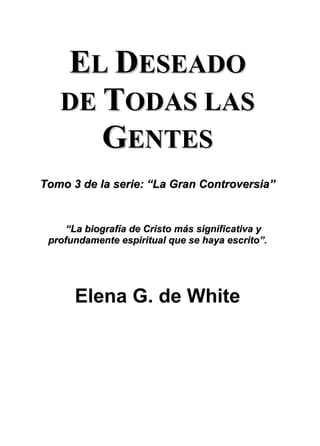 EL DESEADO
   DE TODAS LAS
      GENTES
Tomo 3 de la serie: “La Gran Controversia”


     “La biografía de Cristo más significativa y
 profundamente espiritual que se haya escrito”.




      Elena G. de White
 