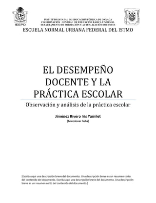 INSTITUTO ESTATAL DE EDUCACIÓN PÚBLICA DE OAXACA
COORDINACIÓN GENERAL DE EDUCACIÓN BÁSICA Y NORMAL
DEPARTAMENTO DE FORMACIÓN Y ACTUALIZACIÓN DOCENTES
ESCUELA NORMAL URBANA FEDERAL DEL ISTMO
EL DESEMPEÑO
DOCENTE Y LA
PRÁCTICA ESCOLAR
Observación y análisis de la práctica escolar
Jiménez Rivero Iris Yamilet
[Seleccionar fecha]
[Escriba aquí una descripción breve del documento. Una descripción breve es un resumen corto
del contenido del documento. Escriba aquí una descripción breve del documento. Una descripción
breve es un resumen corto del contenido del documento.]
 