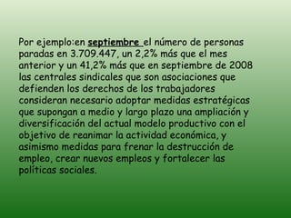 Por ejemplo:en  septiembre  el número de personas paradas en 3.709.447, un 2,2% más que el mes anterior y un 41,2% más que en septiembre de 2008 las centrales sindicales que son asociaciones que defienden los derechos de los trabajadores consideran necesario adoptar medidas estratégicas que supongan a medio y largo plazo una ampliación y diversificación del actual modelo productivo con el objetivo de reanimar la actividad económica, y asimismo medidas para frenar la destrucción de empleo, crear nuevos empleos y fortalecer las políticas sociales.  
