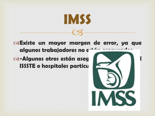 IMSS
                    
Existe un mayor margen de error, ya que
 algunos trabajadores no están asegurados.
-Algunos otros están asegurados mediante el
 ISSSTE o hospitales particulares
 