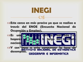 INEGI
                    
Este censo en más preciso ya que se realiza a
 través del ENOE (Encuesta Nacional de
 Ocupación y Empleo).
Es una entrevista directa realizada en
 hogares ubicados a lo largo del territorio
 nacional.
Y con base a esta conocemos la tasa de
 desempleo.
 