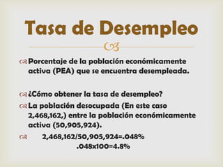 Tasa de Desempleo
                      
 Porcentaje de la población económicamente
  activa (PEA) que se encuentra desempleada.

 ¿Cómo obtener la tasa de desempleo?
 La población desocupada (En este caso
  2,468,162,) entre la población económicamente
  activa (50,905,924).
     2,468,162/50,905,924=.048%
                .048x100=4.8%
 