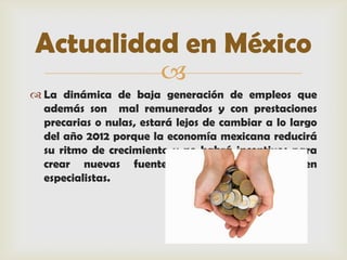 Actualidad en México
                         
 La dinámica de baja generación de empleos que
  además son mal remunerados y con prestaciones
  precarias o nulas, estará lejos de cambiar a lo largo
  del año 2012 porque la economía mexicana reducirá
  su ritmo de crecimiento y no habrá incentivos para
  crear nuevas fuentes de trabajo, advierten
  especialistas.
 