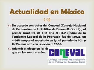 Actualidad en México
                         
 De acuerdo con datos del Coneval (Consejo Nacional
  de Evaluación de la Política de Desarrollo Social) , al
  primer trimestre de este año el ITLP (Índice de la
  Tendencia Laboral de la Pobreza) fue de 1.2026, un
  4.66% mayor al reportado en igual periodo de 2011 y
  16.2% más alto con relación al 2005.
 Además el efecto en las áreas urbanas ha sido mayor
  que en las zonas rurales.
 