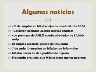 Algunas noticias
               
 -El desempleo en México lejos de nivel del año 2008
 -Calderón presume 37,000 nuevos empleos
 -La promesa de AMLO cuesta alrededor de 87,000
  mdp
 El empleo precario genera delincuencia
 7 de cada 10 empleos en México son informales
 México lidera en desigualdad de ingreso
 Hacienda presume que México tiene menos pobreza
 