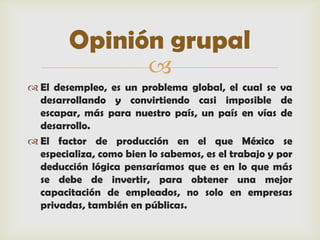 Opinión grupal
                         
 El desempleo, es un problema global, el cual se va
  desarrollando y convirtiendo casi imposible de
  escapar, más para nuestro país, un país en vías de
  desarrollo.
 El factor de producción en el que México se
  especializa, como bien lo sabemos, es el trabajo y por
  deducción lógica pensaríamos que es en lo que más
  se debe de invertir, para obtener una mejor
  capacitación de empleados, no solo en empresas
  privadas, también en públicas.
 