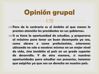 Opinión grupal
                
 Pero de lo contrario es el ámbito al que menos le
  prestan atención los presidentes en sus gobiernos.
 Si se tiene la oportunidad de estudiar, y prepararse
  al máximo para tener un buen desempeño ya sea,
  como obrero o como profesionista, estaremos
  ubicando no solo a nosotros mismos en un mejor nivel
  de vida, sino también al país en un grado superior
  de desarrollo. Y de otra manera, si nuestras
  oportunidades para estudiar son precarias, tenemos
  que exigirlas ya que son un derecho en nuestro país.
 