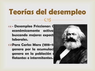Teorías del desempleo
                    
 - Desempleo Friccionar: Cuando la población
 económicamente activa rota de trabajo
 buscando mejores expectativas o condiciones
 laborales.
Para Carlos Marx (1818–1883) el desempleo se
 genera por la acumulación del capital, esto
 genera en la población desempleos crónicos,
 flotantes e intermitentes.
 