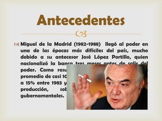 Antecedentes
                        
 Miguel de la Madrid (1982-1988) llegó al poder en
  una de las épocas más difíciles del país, mucho
  debido a su antecesor José López Portillo, quien
  nacionalizó la banca tres meses antes de salir del
  poder. Como resultado, la inflación subió a un
  promedio de casi 100% cada año, el desempleo creció
  a 15% entre 1983 y 1985 y hubo caídas drásticas en
  producción,     sobre    todo      en    industrias
  gubernamentales.
 
