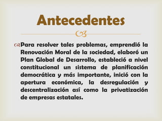 Antecedentes
                    
Para resolver tales problemas, emprendió la
 Renovación Moral de la sociedad, elaboró un
 Plan Global de Desarrollo, estableció a nivel
 constitucional un sistema de planificación
 democrática y más importante, inició con la
 apertura económica, la desregulación y
 descentralización así como la privatización
 de empresas estatales.
 