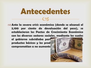 Antecedentes
                         
 Ante la severa crisis económica (donde se alcanzó el
  3,100 por ciento de devaluación del peso), se
  establecieron los Pactos de Crecimiento Económico
  con los diversos sectores sociales, mediante los cuales
  el gobierno subsidiaba parte de los precios de los
  productos básicos y los productores/distribuidores se
  comprometían a no aumentarlos
 