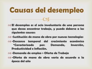 Causas del desempleo
                        
 El desempleo es el ocio involuntario de una persona
  que desea encontrar trabajo, y puede deberse a las
  siguientes causas:
 -Sustitución de mano de obra por nuevas tecnologías
 -Descenso temporal del crecimiento económico
    *Caracterizado    por:    Demanda,      Inversión,
  Productividad e Inflación.
 -Demanda de empleo > Oferta de Trabajo
 -Oferta de mano de obra varia de acuerdo a la
  época del año
 