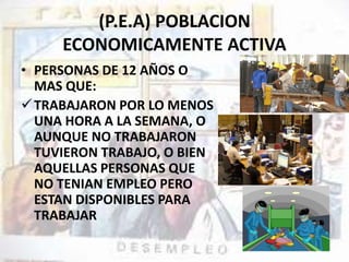 (P.E.A) POBLACION 
ECONOMICAMENTE ACTIVA 
• PERSONAS DE 12 AÑOS O 
MAS QUE: 
TRABAJARON POR LO MENOS 
UNA HORA A LA SEMANA, O 
AUNQUE NO TRABAJARON 
TUVIERON TRABAJO, O BIEN 
AQUELLAS PERSONAS QUE 
NO TENIAN EMPLEO PERO 
ESTAN DISPONIBLES PARA 
TRABAJAR 
 
