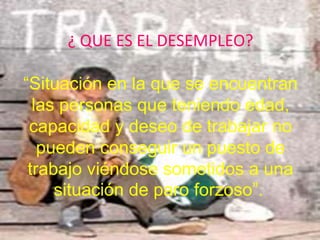 ¿ QUE ES EL DESEMPLEO?“Situación en la que se encuentran las personas que teniendo edad, capacidad y deseo de trabajar no pueden conseguir un puesto de trabajo viéndose sometidos a una situación de paro forzoso”.