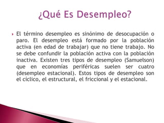    El término desempleo es sinónimo de desocupación o
    paro. El desempleo está formado por la población
    activa (en edad de trabajar) que no tiene trabajo. No
    se debe confundir la población activa con la población
    inactiva. Existen tres tipos de desempleo (Samuelson)
    que en economías periféricas suelen ser cuatro
    (desempleo estacional). Estos tipos de desempleo son
    el cíclico, el estructural, el friccional y el estacional.
 