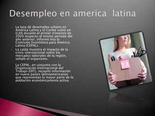    La tasa de desempleo urbano en
    América Latina y el Caribe subió en
    0,6% durante el primer trimestre de
    2009 respecto al mismo periodo del
    año anterior, informó hoy la
    Comisión Económica para América
    Latina (CEPAL).
   La caída muestra el impacto de la
    crisis internacional sobre los
    mercados laborales de la región,
    señaló el organismo.
    La CEPAL, en conjunto con la
    Organización Internacional del
    Trabajo (OIT), recopiló información
    en nueve países latinoamericanos
    que representan la mayor parte de la
    población económicamente activa.
 