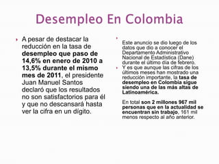 
   A pesar de destacar la              Este anuncio se dio luego de los
    reducción en la tasa de             datos que dio a conocer el
    desempleo que paso de               Departamento Administrativo
                                        Nacional de Estadística (Dane)
    14,6% en enero de 2010 a            durante el último día de febrero.
    13,5% durante el mismo             Y es que aunque las cifras de los
                                        últimos meses han mostrado una
    mes de 2011, el presidente          reducción importante, la tasa de
    Juan Manuel Santos                  desempleo en Colombia sigue
                                        siendo una de las más altas de
    declaró que los resultados          Latinoamérica.
    no son satisfactorios para él
    y que no descansará hasta           En total son 2 millones 967 mil
                                        personas que en la actualidad se
    ver la cifra en un dígito.          encuentran sin trabajo, 161 mil
                                        menos respecto al año anterior.
 