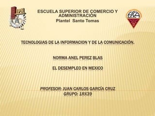 TECNOLOGIAS DE LA INFORMACION Y DE LA COMUNICACIÓN.
NORMA ANEL PEREZ BLAS
EL DESEMPLEO EN MEXICO
PROFESOR: JUAN CARLOS GARCÍA CRUZ
GRUPO: 1RX39
ESCUELA SUPERIOR DE COMERCIO Y
ADMINISTRACIÓN
Plantel Santo Tomas
 