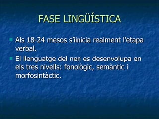 FASE LINGÜÍSTICA Als 18-24 mesos s’iinicia realment l’etapa verbal. El llenguatge del nen es desenvolupa en els tres nivells: fonològic, semàntic i morfosintàctic. 