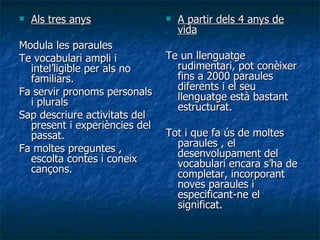 Als tres anys Modula les paraules Te vocabulari ampli i intel’ligible per als no familiars. Fa servir pronoms personals i plurals Sap descriure activitats del present i experiències del passat. Fa moltes preguntes , escolta contes i coneix cançons. A partir dels 4 anys de vida Te un llenguatge rudimentari, pot conèixer fins a 2000 paraules diferents i el seu llenguatge està bastant estructurat. Tot i que fa ús de moltes paraules , el desenvolupament del vocabulari encara s’ha de completar, incorporant noves paraules i especificant-ne el significat. 
