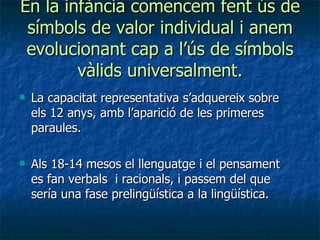 En la infància comencem fent ús de símbols de valor individual i anem evolucionant cap a l’ús de símbols vàlids universalment. La capacitat representativa s’adquereix sobre els 12 anys, amb l’aparició de les primeres paraules. Als 18-14 mesos el llenguatge i el pensament es fan verbals  i racionals, i passem del que sería una fase prelingüística a la lingüística. 