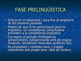 FASE PRELINGÜÍSTICA S’inicia en el naixement i dura fins al sorgiment de les primeres paraules. Podem dir que hi ha comunicació però no lingüística. La competència comunicativa precedeix a la competència lingüística. Correspon al període d’inteligència sensoriomotriu (sèxperimenta amb els organs fonatoris, sensacions musculars auditives etc) Es produeixen i s’emeten sons ,i s’agafa consciència dels propis sons i dels de l’entorn. 