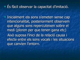 És fàcil observar la capacitat d’imitació. Inicialment els sons s’emeten sense cap intencionalitat, posteriorment observem que alguns sons repercuteixen sobre el medi (ploren per que tenen gana etc) Això suposa l’inici de la relació causa i efecte entre els sons vocals i les situacions que canvíen l’entorn. 
