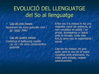 EVOLUCIÓ DEL LLENGUATGE del So al llenguatge Cap als tres mesos Apareixen els sons guturals com /jjj/ /ggg/ /kkk/  Cap als quatre mesos Comença el balbuceig vocàlic /a/ /e/ i els sons consonàntics guturals  Entre els 5-6 mesos hi ha una resposta vocal als estímuls, el nen vocalitza en públic i en privat, acompanya a l’adult amb la mirada, crida més fort,la seva veu és espontània i social. Cap als sis mesos: es gira quan sent la veu de la mare, vocalitza amb entonació, riu, crida amb enfado, respon selectivament. 