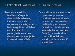 Entre els set i vuit mesos Reconeix als adults familiars, s’espanta davant dels extranys, inclou sons vocals i consonants adults, en el balbuceig. Uneix síl.labes, escolta quan li parlen,imita sons dels demés, succiona objectes i pren alimens sòlids. Cap als 10 mesos Fa vocalitzacions més curtes i precises, primeres produccions intencionals, repeteix el que escolta, realitza la preconversa (vocalitza més durant els intérvals lliures que deix l’adult), reconeix el seu nom, millora lal veu, somríu, reclama atenció vocalitzant. 