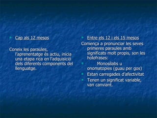 Cap als 12 mesos Coneix les paraules, l’aprenentatge és actiu, inicia una etapa rica en l’adquisició dels diferents components del llenguatge. Entre els 12 i els 15 mesos Comença a pronunciar les seves primeres paraules amb significats molt propis, son les holofrases: Monosílabs u onomatopies (guau per gos) Estan carregades d’afectivitat Tenen un significat variable, van canviant. 
